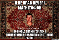 я не крав вечері магнітофон бо в обід випив горілки і знепритомнів.знайшли мене тіки на ранок