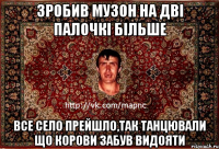 зробив музон на дві палочкі більше все село прейшло,так танцювали що корови забув видояти