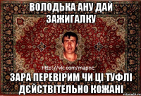 володька ану дай зажигалку зара перевірим чи ці туфлі дєйствітельно кожані