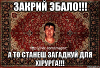 закрий эбало!!! а то станеш загадкуй для хiрурга!!!