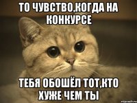 то чувство,когда на конкурсе тебя обошёл тот,кто хуже чем ты