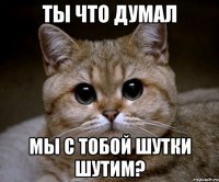 ты что думал мы с тобой шутки шутим?