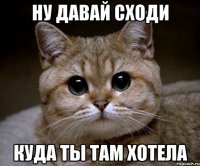 ну давай сходи куда ты там хотела