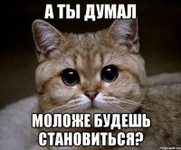 а ты думал моложе будешь становиться?