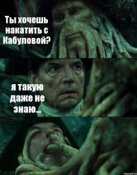 Ты хочешь накатить с Кабуловой? я такую даже не знаю... 