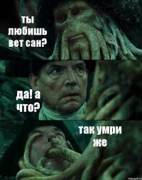 ты любишь вет сан? да! а что? так умри же