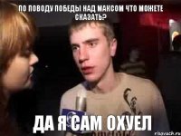 по поводу победы над максом что можете сказать? да я сам охуел