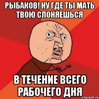 рыбаков! ну где ты мать твою слоняешься в течение всего рабочего дня