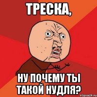 треска, ну почему ты такой нудля?