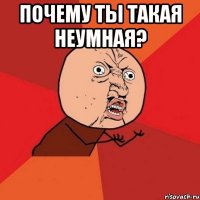 почему ты такая неумная? 