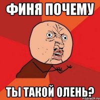 финя почему ты такой олень?