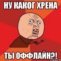 ну каког хрена ты оффлайн?!