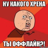 ну какого хрена ты оффлайн?!