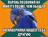 парень позвонил на минуту позже, чем обещал он наверняка нашёл себе другую