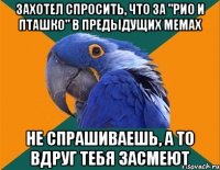 захотел спросить, что за "рио и пташко" в предыдущих мемах не спрашиваешь, а то вдруг тебя засмеют