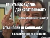 лечить нас будешь скажи на латыни что-нибудь а ты крови не боишься? дай халат поносить в анатомичке не страшно?