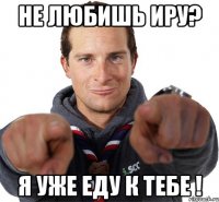 не любишь иру? я уже еду к тебе !