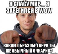 я спасу мир.... я зарегился в wow каким образом. гарри ты же обычный очкарик?