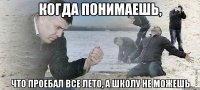 когда понимаешь, что проебал все лето, а школу не можешь