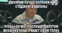 захуярим лучше колонки на стадионе в балоны чтобы он мог послушать крутую музычку пока трахает свою тёлку