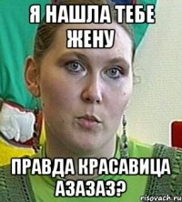 я нашла тебе жену правда красавица азазаз?