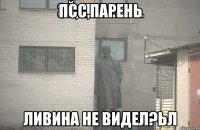 псс,парень ливина не видел?ьл