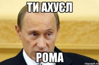 ти ахуєл рома