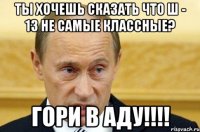 ты хочешь сказать что ш - 13 не самые классные? гори в аду!!!