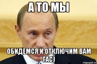 а то мы обидемся и отключим вам гас)