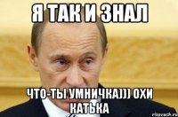 я так и знал что-ты умничка))) охи катька