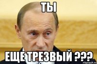 ты еще трезвый ???