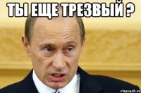 ты еще трезвый ? 