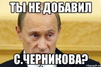 ты не добавил c.черникова?