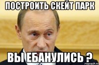 построить скейт парк вы ебанулись ?