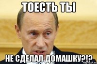 тоесть ты не сделал домашку?!?