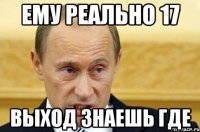 ему реально 17 выход знаешь где