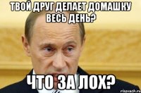 твой друг делает домашку весь день? что за лох?