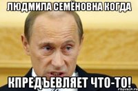 людмила семёновна когда кпредъевляет что-то!