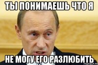 ты понимаешь что я не могу его разлюбить