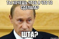 ты хочешь чтоб я что то сделала? шта?