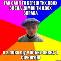 так саня ти береш тих двох злєва, дімон ти двох зправа а я пока піду йобну пивка з сірьогою