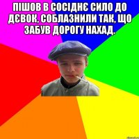 пішов в сосіднє сило до дєвок, соблазнили так, що забув дорогу нахад. 