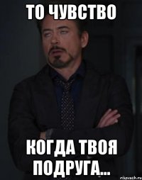 то чувство когда твоя подруга...