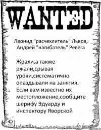 Леонид "расчехлитель" Львов, Андрей "нагибатель" Ревега Жрали,а также ржали,срывая уроки,систематично опаздывали на занятия. Если вам известно их местопложение,сообщите шерифу Эдуарду и инспектору Яворской