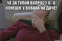 чё за тупой вопрос? o_o конешн, у вована на даче! 