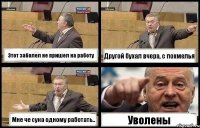 Этот заболел не пришел на работу Другой бухал вчера, с похмелья Мне че сука одному работать.. Уволены