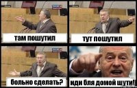 там пошутил тут пошутил больно сделать? иди бля домой шути!