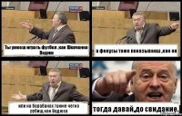 Ты умееш играть футбол ,как Шевченко Вадим а фокусы тоже показываеш ,как он или на барабанах также четко рубиш,как Вадюха тогда давай,до свидание.