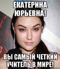 екатерина юрьевна! вы самый четкий учитель в мире!