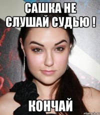 сашка не слушай судью ! кончай